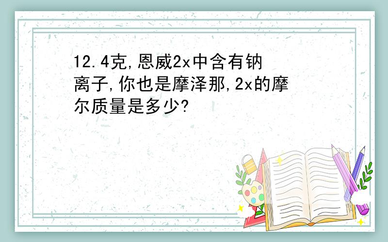 12.4克,恩威2x中含有钠离子,你也是摩泽那,2x的摩尔质量是多少?