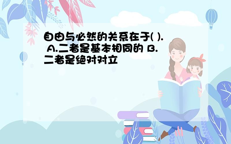 自由与必然的关系在于( ). A.二者是基本相同的 B.二者是绝对对立