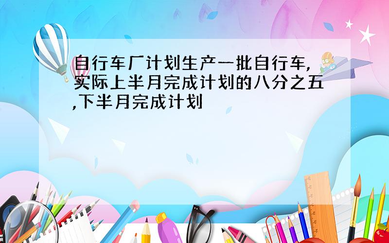 自行车厂计划生产一批自行车,实际上半月完成计划的八分之五,下半月完成计划