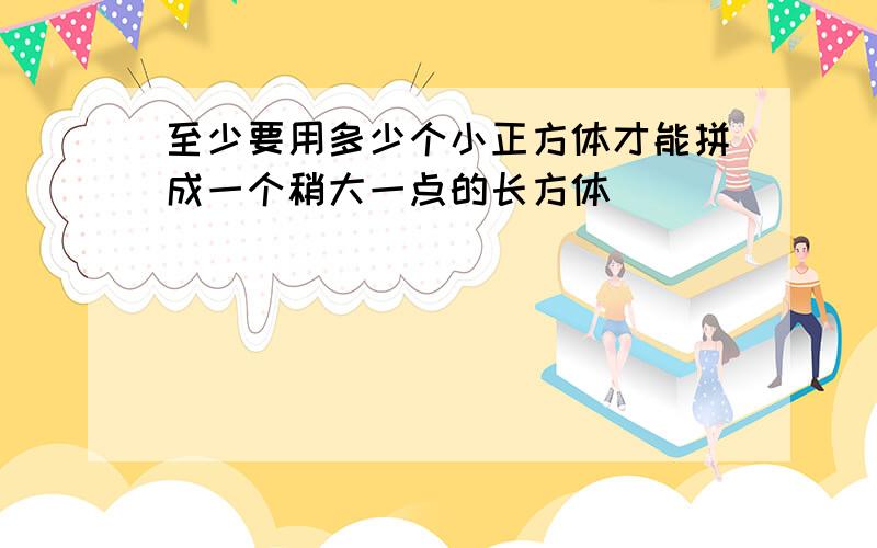 至少要用多少个小正方体才能拼成一个稍大一点的长方体