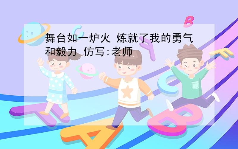 舞台如一炉火 炼就了我的勇气和毅力 仿写:老师