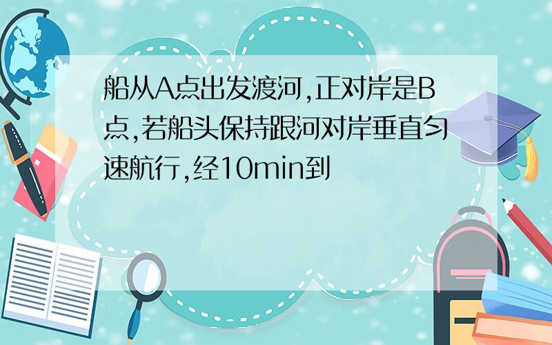 船从A点出发渡河,正对岸是B点,若船头保持跟河对岸垂直匀速航行,经10min到