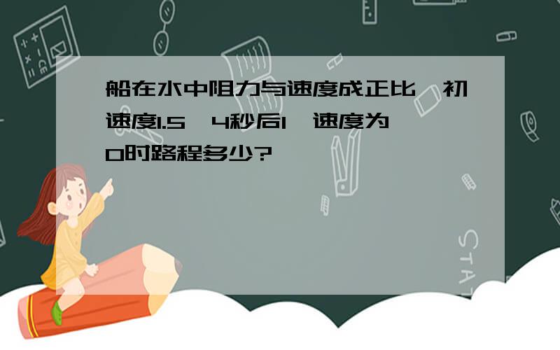 船在水中阻力与速度成正比,初速度1.5,4秒后1,速度为0时路程多少?