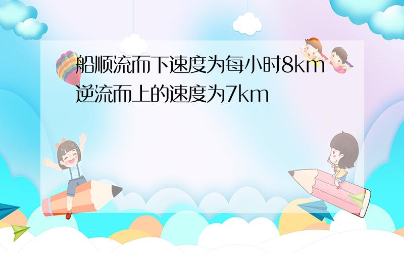 船顺流而下速度为每小时8km逆流而上的速度为7km