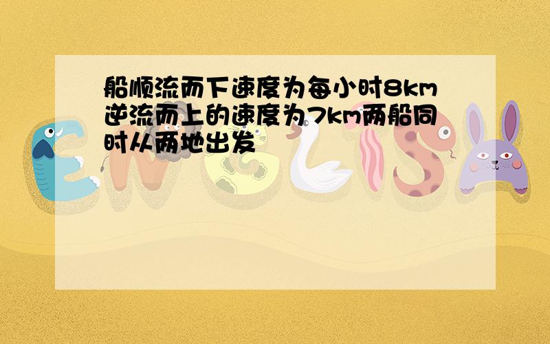 船顺流而下速度为每小时8km逆流而上的速度为7km两船同时从两地出发