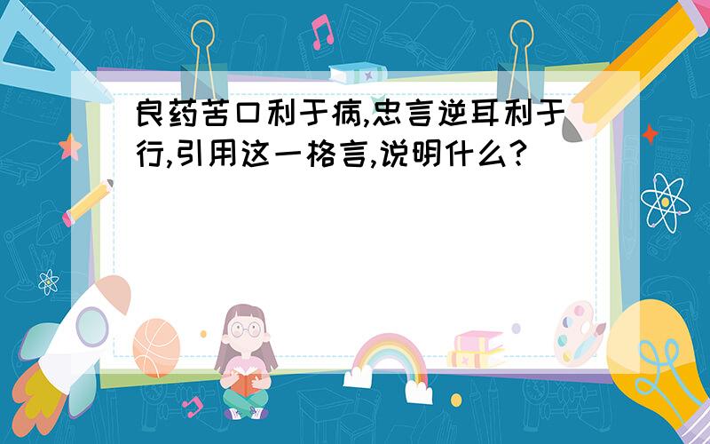 良药苦口利于病,忠言逆耳利于行,引用这一格言,说明什么?