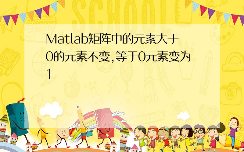 Matlab矩阵中的元素大于0的元素不变,等于0元素变为1