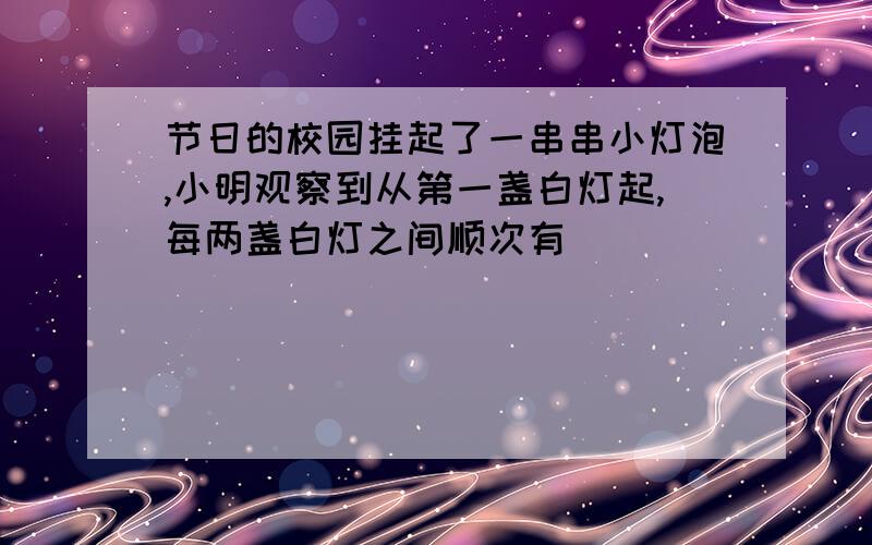 节日的校园挂起了一串串小灯泡,小明观察到从第一盏白灯起,每两盏白灯之间顺次有