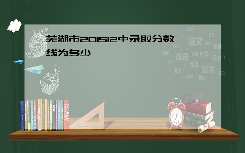 芜湖市201512中录取分数线为多少