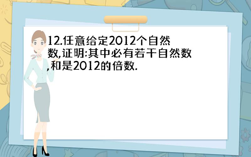 12.任意给定2012个自然数,证明:其中必有若干自然数,和是2012的倍数.