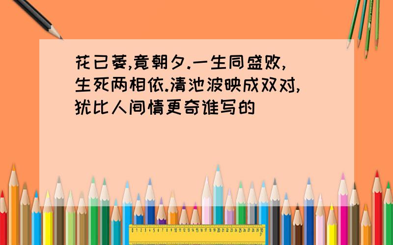 花已萎,竟朝夕.一生同盛败,生死两相依.清池波映成双对,犹比人间情更奇谁写的