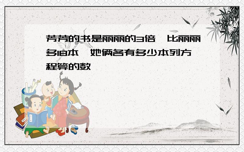 芳芳的书是丽丽的3倍,比丽丽多18本,她俩各有多少本列方程算的数