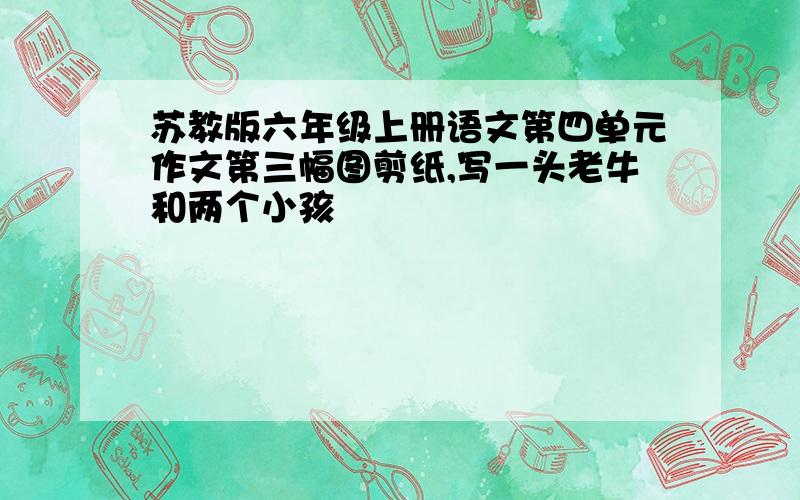 苏教版六年级上册语文第四单元作文第三幅图剪纸,写一头老牛和两个小孩