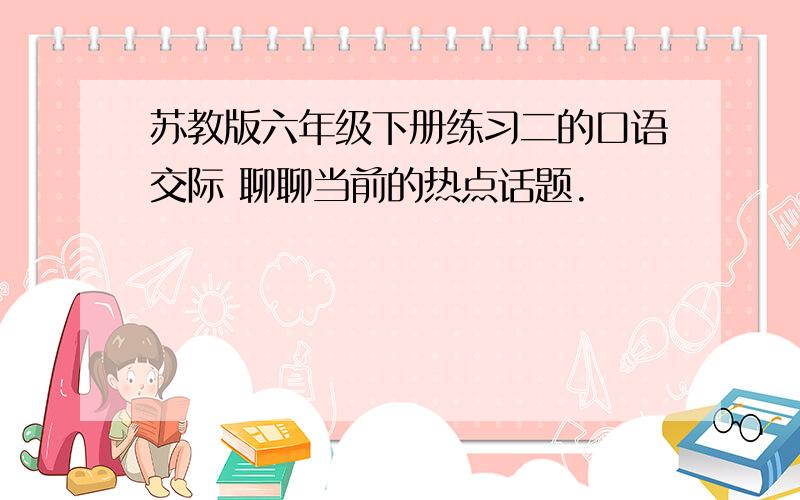 苏教版六年级下册练习二的口语交际 聊聊当前的热点话题.