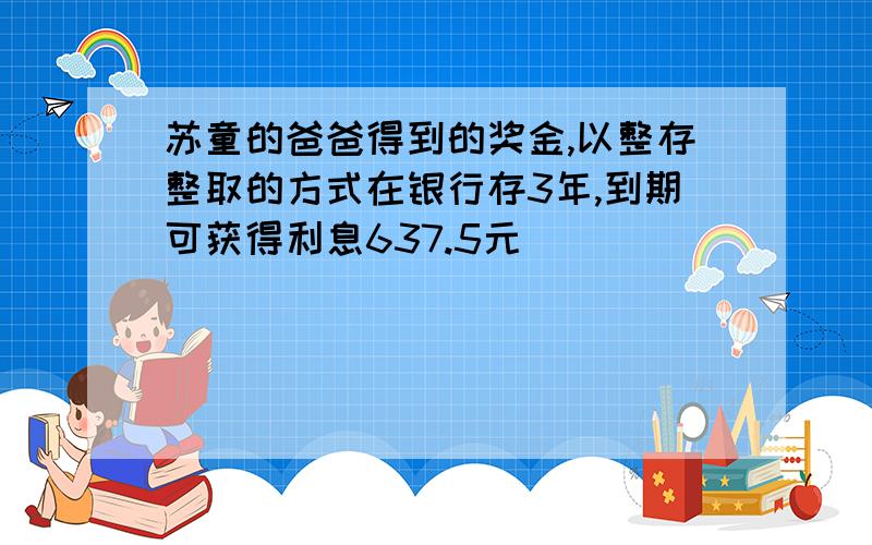 苏童的爸爸得到的奖金,以整存整取的方式在银行存3年,到期可获得利息637.5元