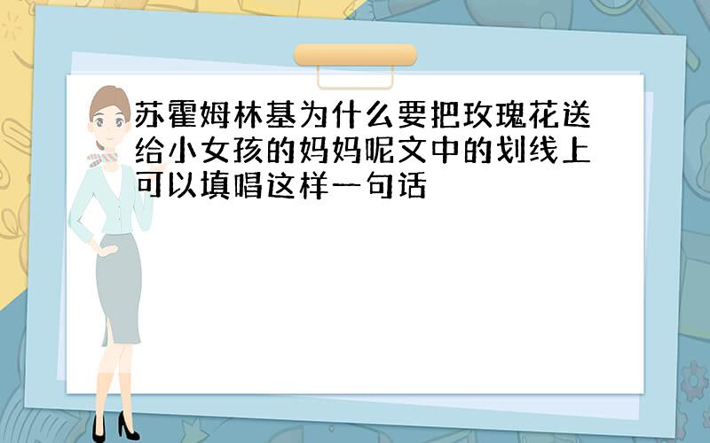 苏霍姆林基为什么要把玫瑰花送给小女孩的妈妈呢文中的划线上可以填唱这样一句话