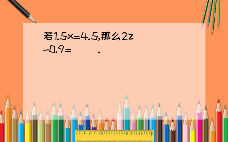 若1.5x=4.5,那么2z-0.9=( ).