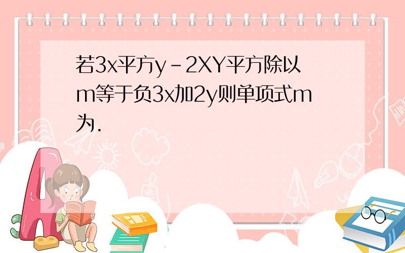 若3x平方y-2XY平方除以m等于负3x加2y则单项式m为.