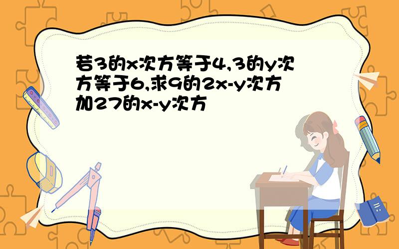 若3的x次方等于4,3的y次方等于6,求9的2x-y次方加27的x-y次方