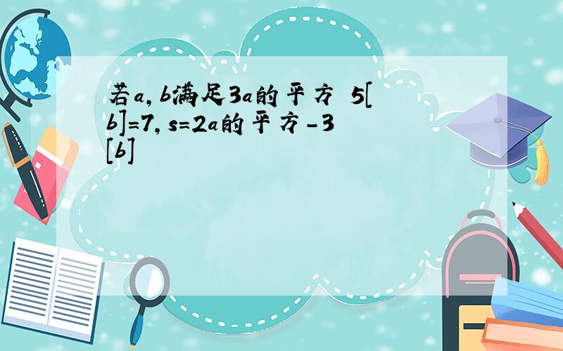 若a,b满足3a的平方 5[b]=7,s=2a的平方-3[b]