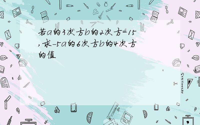 若a的3次方b的2次方=15,求-5a的6次方b的4次方的值