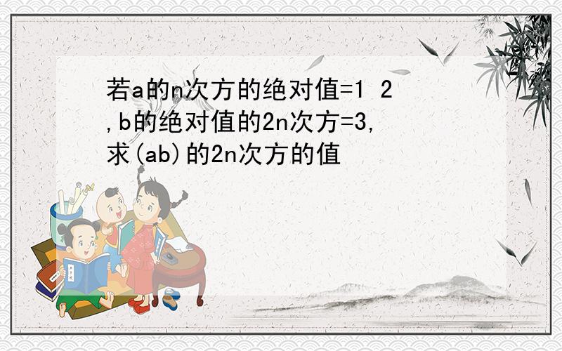 若a的n次方的绝对值=1 2,b的绝对值的2n次方=3,求(ab)的2n次方的值