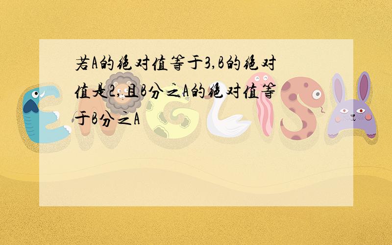 若A的绝对值等于3,B的绝对值是2,且B分之A的绝对值等于B分之A