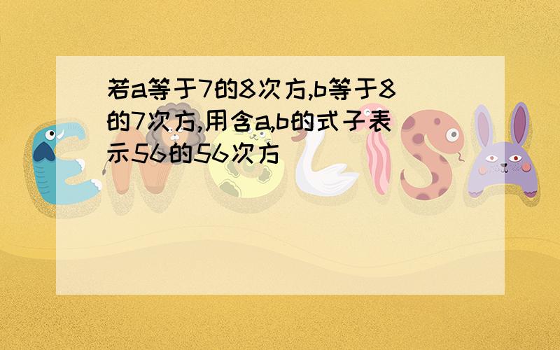 若a等于7的8次方,b等于8的7次方,用含a,b的式子表示56的56次方