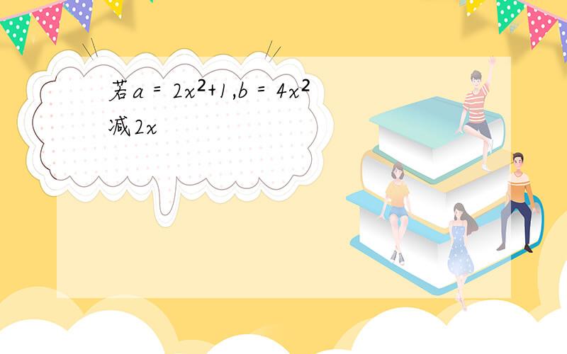 若a＝2x²+1,b＝4x²减2x