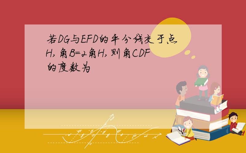 若DG与EFD的平分线交于点H,角B=2角H,则角CDF的度数为