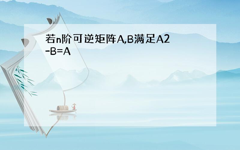 若n阶可逆矩阵A,B满足A2-B=A