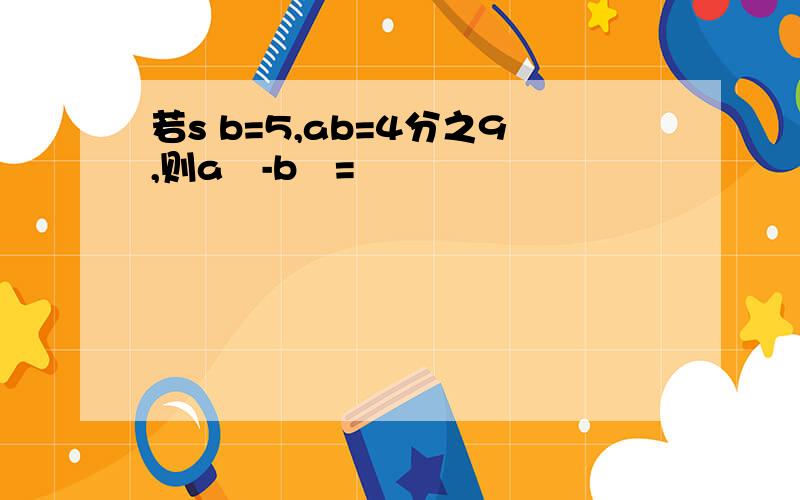 若s b=5,ab=4分之9,则a²-b²=