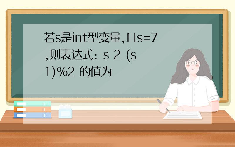 若s是int型变量,且s=7,则表达式: s 2 (s 1)%2 的值为