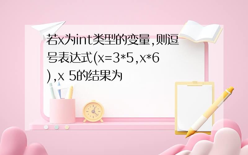 若x为int类型的变量,则逗号表达式(x=3*5,x*6),x 5的结果为