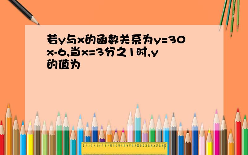 若y与x的函数关系为y=30x-6,当x=3分之1时,y的值为