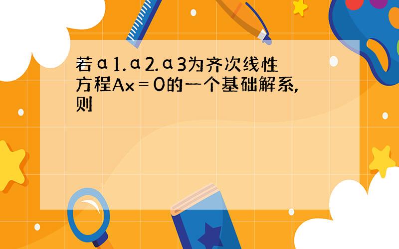 若α1.α2.α3为齐次线性方程Ax＝0的一个基础解系,则