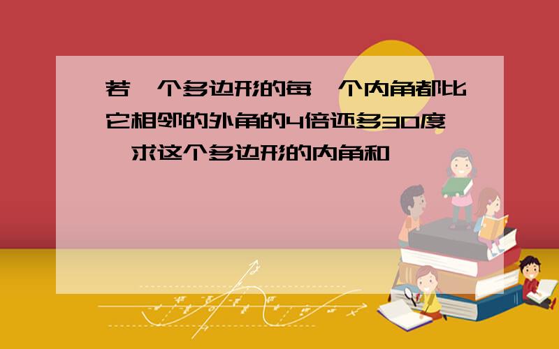 若一个多边形的每一个内角都比它相邻的外角的4倍还多30度,求这个多边形的内角和