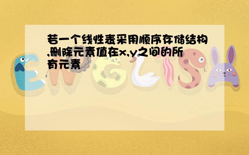 若一个线性表采用顺序存储结构,删除元素值在x,y之间的所有元素