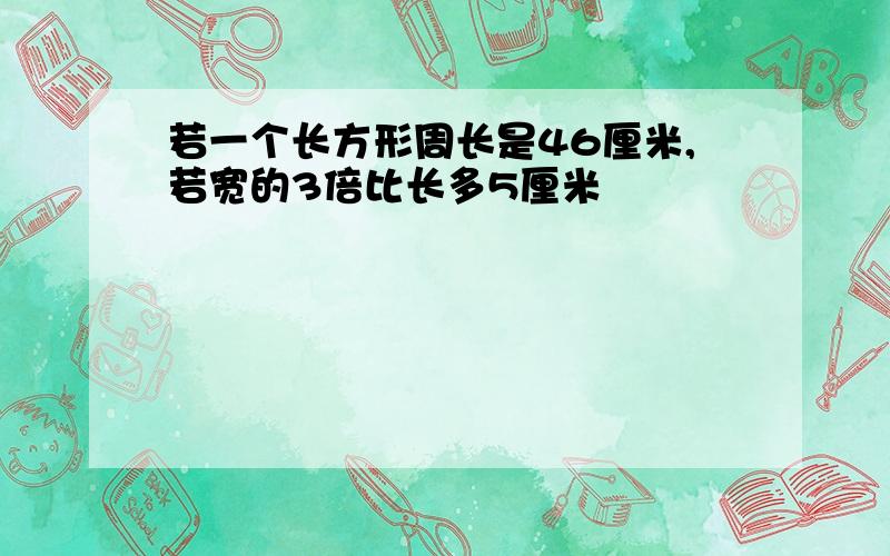 若一个长方形周长是46厘米,若宽的3倍比长多5厘米