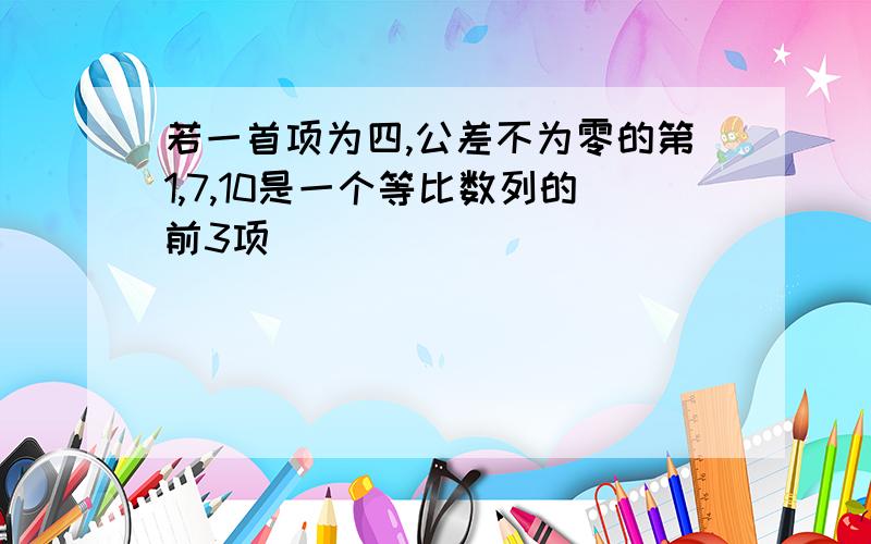 若一首项为四,公差不为零的第1,7,10是一个等比数列的前3项