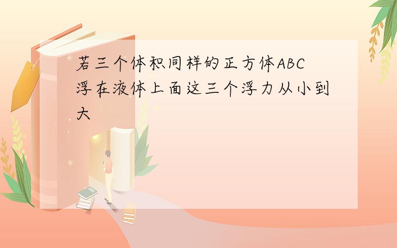 若三个体积同样的正方体ABC浮在液体上面这三个浮力从小到大