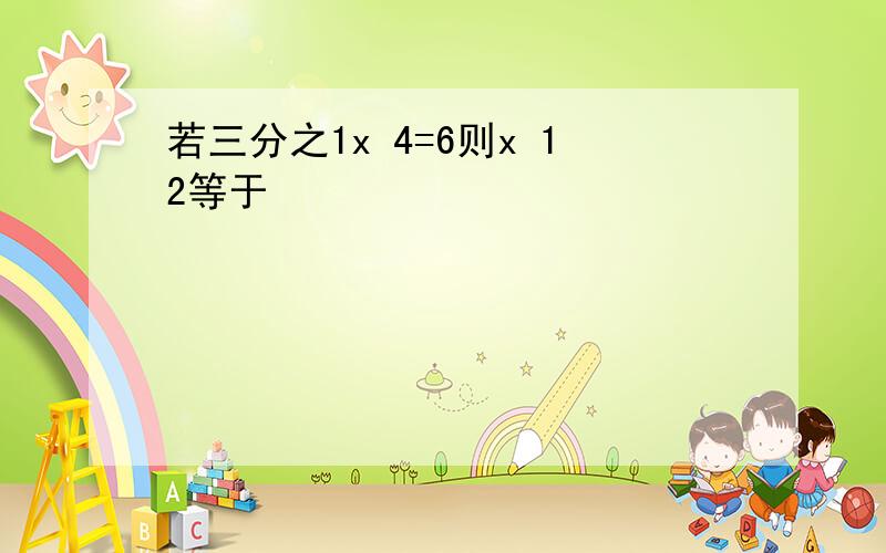 若三分之1x 4=6则x 12等于