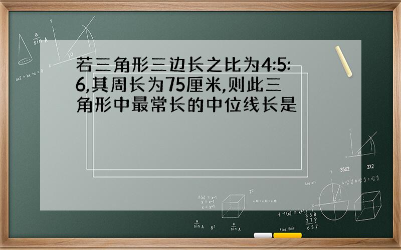 若三角形三边长之比为4:5:6,其周长为75厘米,则此三角形中最常长的中位线长是