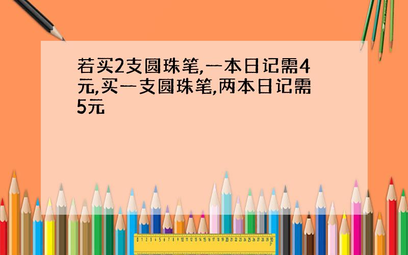 若买2支圆珠笔,一本日记需4元,买一支圆珠笔,两本日记需5元