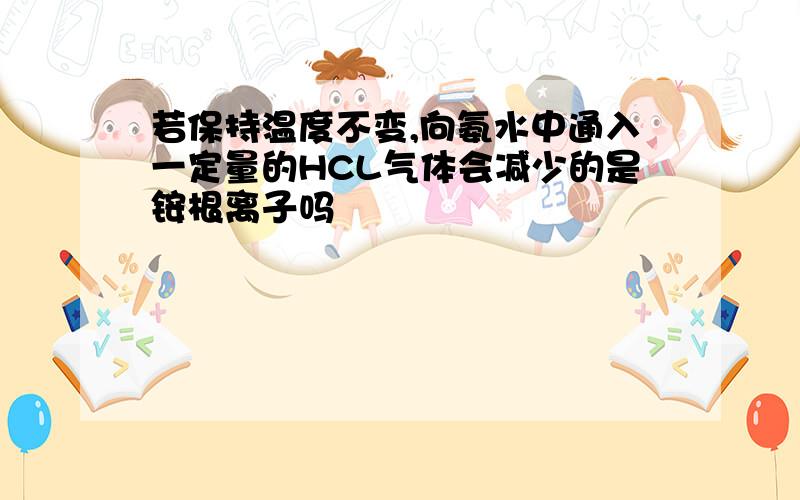 若保持温度不变,向氨水中通入一定量的HCL气体会减少的是铵根离子吗