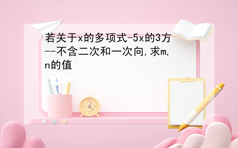 若关于x的多项式-5x的3方--不含二次和一次向,求m,n的值