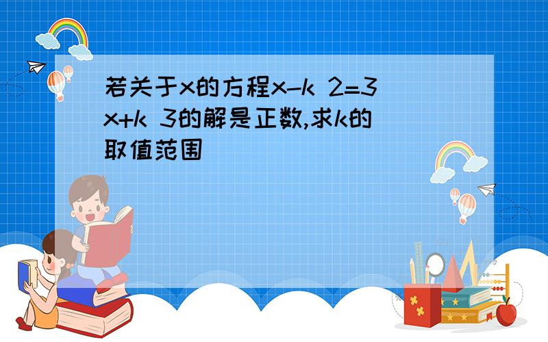 若关于x的方程x-k 2=3x+k 3的解是正数,求k的取值范围