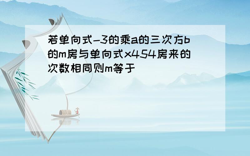 若单向式-3的乘a的三次方b的m房与单向式x454房来的次数相同则m等于