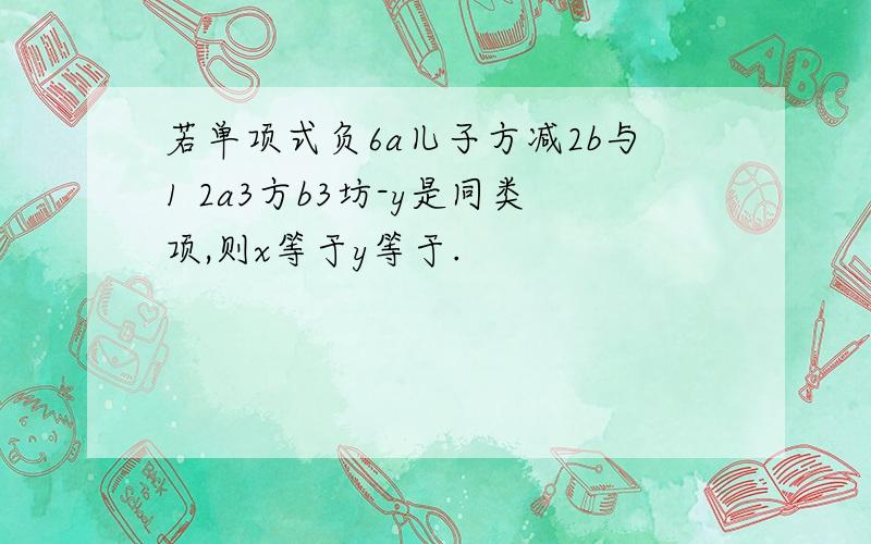 若单项式负6a儿子方减2b与1 2a3方b3坊-y是同类项,则x等于y等于.