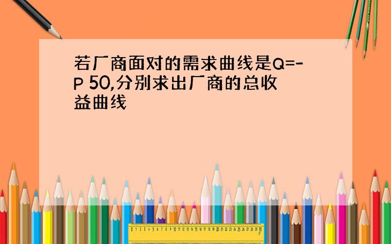 若厂商面对的需求曲线是Q=-P 50,分别求出厂商的总收益曲线